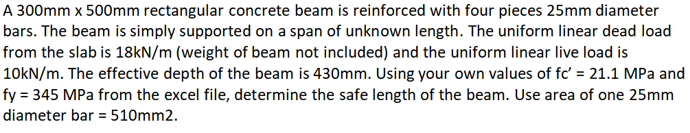 A 300mm x 500mm rectangular concrete beam is reinforced with four pieces 25mm diameter
bars. The beam is simply supported on a span of unknown length. The uniform linear dead load
from the slab is 18kN/m (weight of beam not included) and the uniform linear live load is
10KN/m. The effective depth of the beam is 430mm. Using your own values of fc' = 21.1 MPa and
fy = 345 MPa from the excel file, determine the safe length of the beam. Use area of one 25mm
diameter bar = 510mm2.
