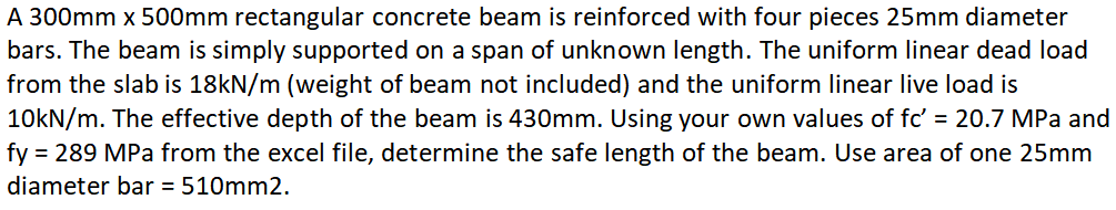 A 300mm x 500mm rectangular concrete beam is reinforced with four pieces 25mm diameter
bars. The beam is simply supported on a span of unknown length. The uniform linear dead load
from the slab is 18kN/m (weight of beam not included) and the uniform linear live load is
10KN/m. The effective depth of the beam is 430mm. Using your own values of fc' = 20.7 MPa and
fy = 289 MPa from the excel file, determine the safe length of the beam. Use area of one 25mm
diameter bar = 510mm2.
