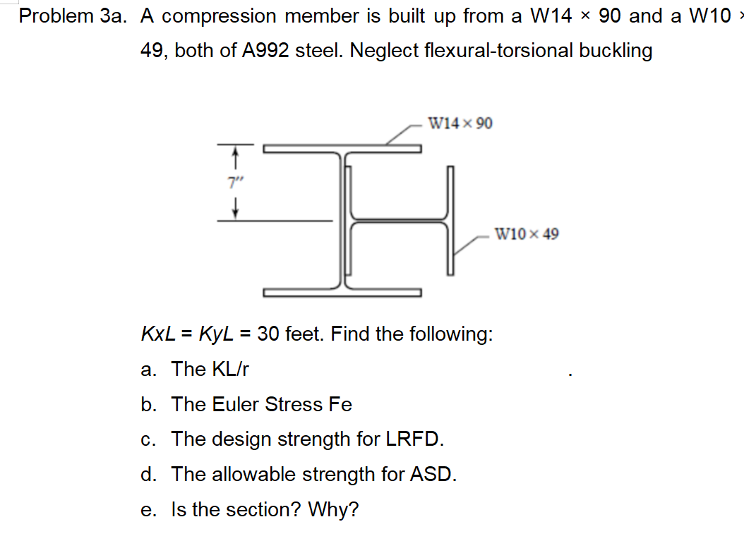 Problem 3a. A compression member is built up from a W14 × 90 and a W10 >
49, both of A992 steel. Neglect flexural-torsional buckling
W14 × 90
7"
w10 x 49
KXL = KyL = 30 feet. Find the following:
a. The KL/r
b. The Euler Stress Fe
c. The design strength for LRFD.
d. The allowable strength for ASD.
e. Is the section? Why?
