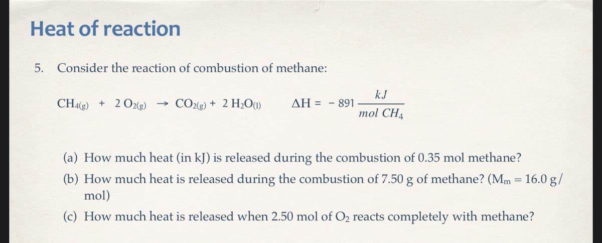 Heat of reaction
5. Consider the reaction of combustion of methane:
CH4(g) + 2 O2(g)
->> CO2(g)+ 2 H₂O (1)
ΔΗ = 891
kJ
mol CH4
(a) How much heat (in kJ) is released during the combustion of 0.35 mol methane?
(b) How much heat is released during the combustion of 7.50 g of methane? (Mm = 16.0 g/
mol)
(c) How much heat is released when 2.50 mol of O₂ reacts completely with methane?