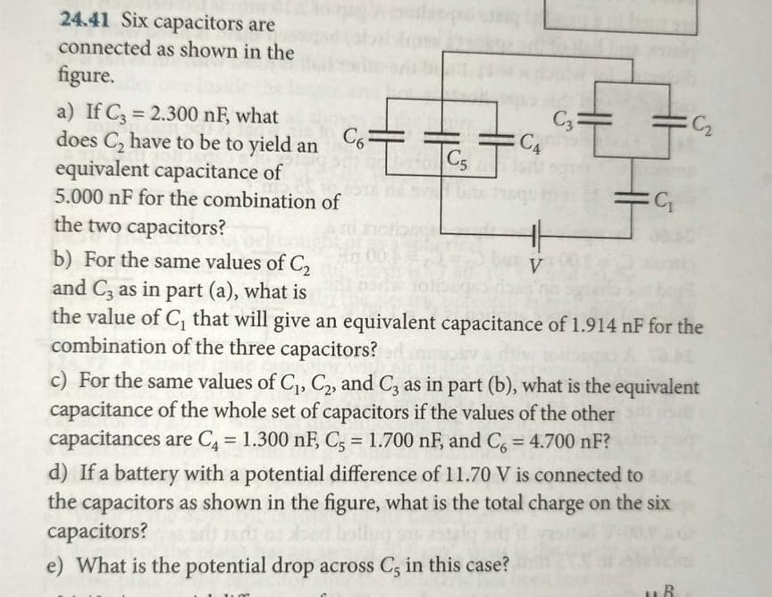24.41 Six capacitors are
connected as shown in the
figure.
a) If C3 = 2.300 nF, what
%3D
C6
does C, have to be to yield an
equivalent capacitance of
5.000 nF for the combination of
C5
the two capacitors?
halion
V
b) For the same values of C,
and C3 as in part (a), what is
the value of C, that will give an equivalent capacitance of 1.914 nF for the
combination of the three capacitors?
c) For the same values of C, C2, and C, as in part (b), what is the equivalent
capacitance of the whole set of capacitors if the values of the other
capacitances are C4 = 1.300 nF, C; = 1.700 nF, and C = 4.700 nF?
d) If a battery with a potential difference of 11.70 V is connected to
the capacitors as shown in the figure, what is the total charge on the six
capacitors?
%3D
e) What is the potential drop across C, in this case?
