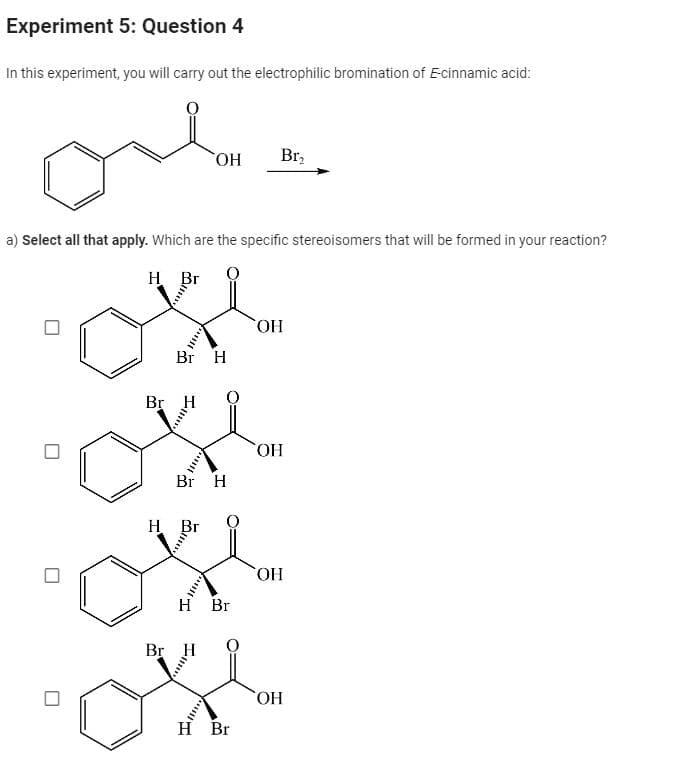 Experiment 5: Question 4
In this experiment, you will carry out the electrophilic bromination of E-cinnamic acid:
Он
Br₂
a) Select all that apply. Which are the specific stereoisomers that will be formed in your reaction?
H Br
Br H
ОН
Br H
Br H
H Br
H Br
Br H
ок
H Br
ОН
ОН
Он