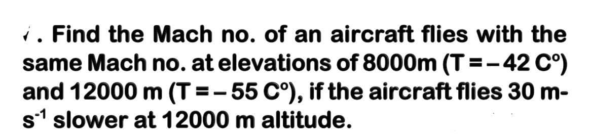 i. Find the Mach no. of an aircraft flies with the
same Mach no. at elevations of 8000m (T=-42 C°)
and 12000 m (T =-55 C°), if the aircraft flies 30 m-
s1 slower at 12000 m altitude.
