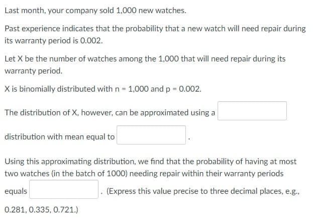 Last month, your company sold 1,000 new watches.
Past experience indicates that the probability that a new watch will need repair during
its warranty period is 0.002.
Let X be the number of watches among the 1,000 that will need repair during its
warranty period.
X is binomially distributed with n = 1,000 and p = 0.002.
The distribution of X, however, can be approximated using a
distribution with mean equal to
Using this approximating distribution, we find that the probability of having at most
two watches (in the batch of 1000) needing repair within their warranty periods
equals
. (Express this value precise to three decimal places, e.g.,
0.281, 0.335, 0.721.)
