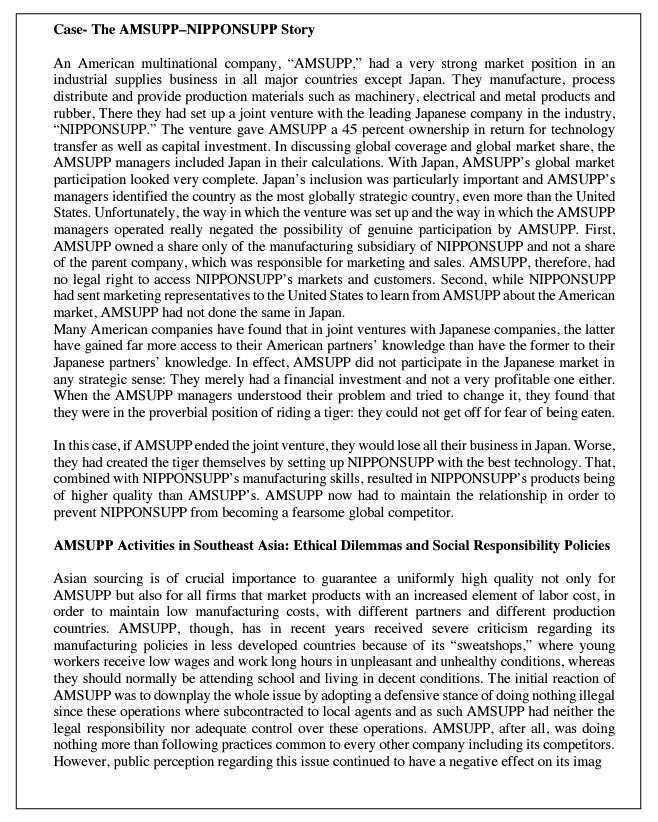 Case- The AMSUPP-NIPPONSUPP Story
An American multinational company, "AMSUPP," had a very strong market position in an
industrial supplies business in all major countries except Japan. They manufacture, process
distribute and provide production materials such as machinery, electrical and metal products and
rubber, There they had set up a joint venture with the leading Japanese company in the industry,
"NIPPONSUPP." The venture gave AMSUPP a 45 percent ownership in return for technology
transfer as well as capital investment. In discussing global coverage and global market share, the
AMSUPP managers included Japan in their calculations. With Japan, AMSUPP's global market
participation looked very complete. Japan's inclusion was particularly important and AMSUPP's
managers identified the country as the most globally strategic country, even more than the United
States. Unfortunately, the way in which the venture was set up and the way in which the AMSUPP
managers operated really negated the possibility of genuine participation by AMSUPP. First,
AMSUPP owned a share only of the manufacturing subsidiary of NIPPONSUPP and not a share
of the parent company, which was responsible for marketing and sales. AMSUPP, therefore, had
no legal right to access NIPPONSUPP's markets and customers. Second, while NIPPONSUPP
had sent marketing representatives to the United States to learn from AMSUPP about the American
market, AMSUPP had not done the same in Japan.
Many American companies have found that in joint ventures with Japanese companies, the latter
have gained far more access to their American partners' knowledge than have the former to their
Japanese partners' knowledge. In effect, AMSUPP did not participate in the Japanese market in
any strategic sense: They merely had a financial investment and not a very profitable one either.
When the AMSUPP managers understood their problem and tried to change it, they found that
they were in the proverbial position of riding a tiger: they could not get off for fear of being eaten.
In this case, if AMSUPP ended the joint venture, they would lose all their business in Japan. Worse,
they had created the tiger themselves by setting up NIPPONSUPP with the best technology. That,
combined with NIPPONSUPP's manufacturing skills, resulted in NIPPONSUPP's products being
of higher quality than AMSUPP's. AMSUPP now had to maintain the relationship in order to
prevent NIPPONSUPP from becoming a fearsome global competitor.
AMSUPP Activities in Southeast Asia: Ethical Dilemmas and Social Responsibility Policies
Asian sourcing is of crucial importance to guarantee a uniformly high quality not only for
AMSUPP but also for all firms that market products with an increased element of labor cost, in
order to maintain low manufacturing costs, with different partners and different production
countries. AMSUPP, though, has in recent years received severe criticism regarding its
manufacturing policies in less developed countries because of its "sweatshops," where young
workers receive low wages and work long hours in unpleasant and unhealthy conditions, whereas
they should normally be attending school and living in decent conditions. The initial reaction of
AMSUPP was to downplay the whole issue by adopting a defensive stance of doing nothing illegal
since these operations where subcontracted to local agents and as such AMSUPP had neither the
legal responsibility nor adequate control over these operations. AMSUPP, after all, was doing
nothing more than following practices common to every other company including its competitors.
However, public perception regarding this issue continued to have a negative effect on its imag