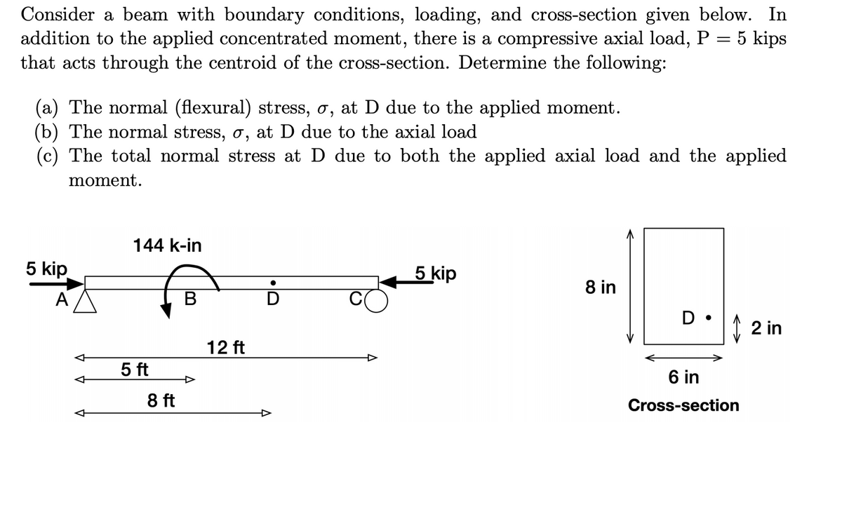 Consider a beam with boundary conditions, loading, and cross-section given below. In
addition to the applied concentrated moment, there is a compressive axial load, P = 5 kips
that acts through the centroid of the cross-section. Determine the following:
(a) The normal (flexural) stress, o, at D due to the applied moment.
(b) The normal stress, o, at D due to the axial load
(c) The total normal stress at D due to both the applied axial load and the applied
moment.
144 k-in
5 kip
5 kip
8 in
A
B
D •
I 2 in
12 ft
5 ft
6 in
8 ft
Cross-section
