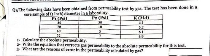 Q1/The following data have been obtained from permeability test by gas. The test has been done in a
core sample of (1 inch) diameter in a laboratory.
P1 (Psi)
P2 (Psi)
80
70
60
52
30
10
5
7
K(Md)
4.1
5.2
6.1
6.9
1- Calculate the absolute permeability.
2- Write the equation that corrects gas permeability to the absolute permeability for this test.
3- What are the reasons of error in the permeability calculated by gas?