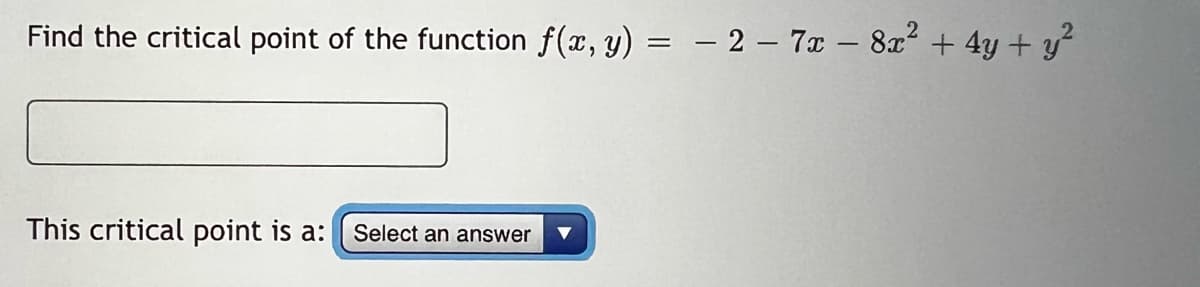 Find the critical point of the function f(x, y) = − 2 - 7x - 8x² + 4y + y²
This critical point is a: Select an answer