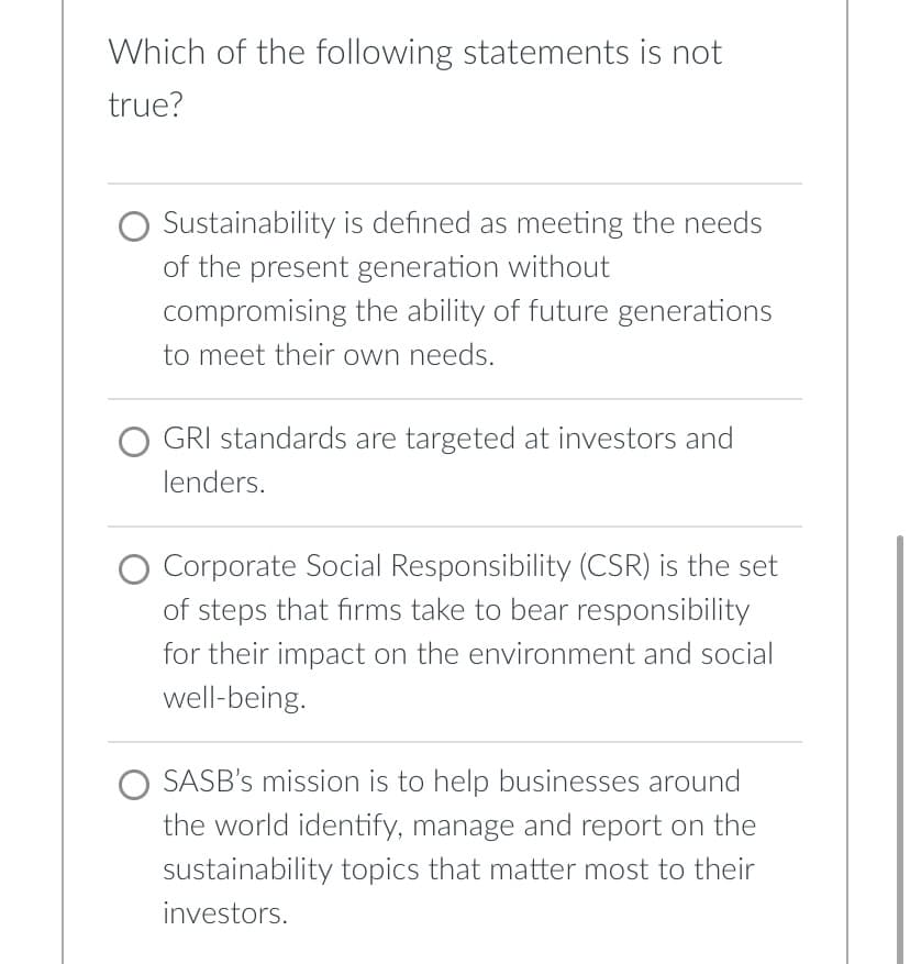 Which of the following statements is not
true?
Sustainability is defined as meeting the needs
of the present generation without
compromising the ability of future generations
to meet their own needs.
GRI standards are targeted at investors and
lenders.
O Corporate Social Responsibility (CSR) is the set
of steps that firms take to bear responsibility
for their impact on the environment and social
well-being.
SASB's mission is to help businesses around
the world identify, manage and report on the
sustainability topics that matter most to their
investors.