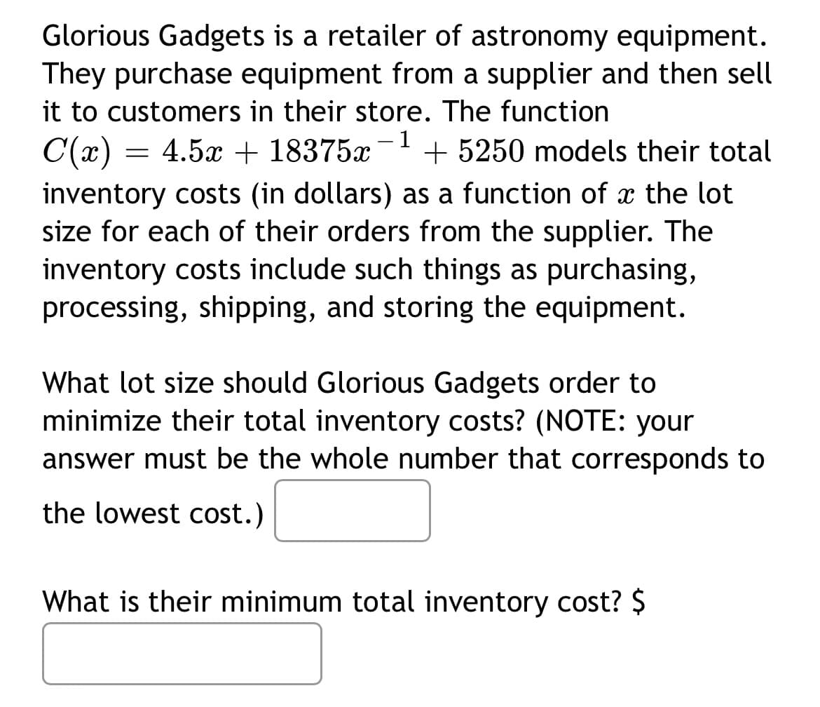 Glorious Gadgets is a retailer of astronomy equipment.
They purchase equipment from a supplier and then sell
it to customers in their store. The function
- 1
C(x) = 4.5x + 18375x + 5250 models their total
inventory costs (in dollars) as a function of the lot
size for each of their orders from the supplier. The
inventory costs include such things as purchasing,
processing, shipping, and storing the equipment.
What lot size should Glorious Gadgets order to
minimize their total inventory costs? (NOTE: your
answer must be the whole number that corresponds to
the lowest cost.)
What is their minimum total inventory cost? $