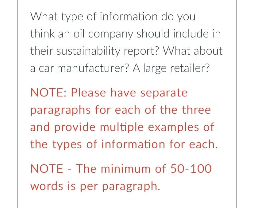 What type of
information do you
think an oil company should include in
their sustainability report? What about
a car manufacturer? A large retailer?
NOTE: Please have separate
paragraphs for each of the three
and provide multiple examples of
the types of information for each.
NOTE- The minimum of 50-100
words is per paragraph.