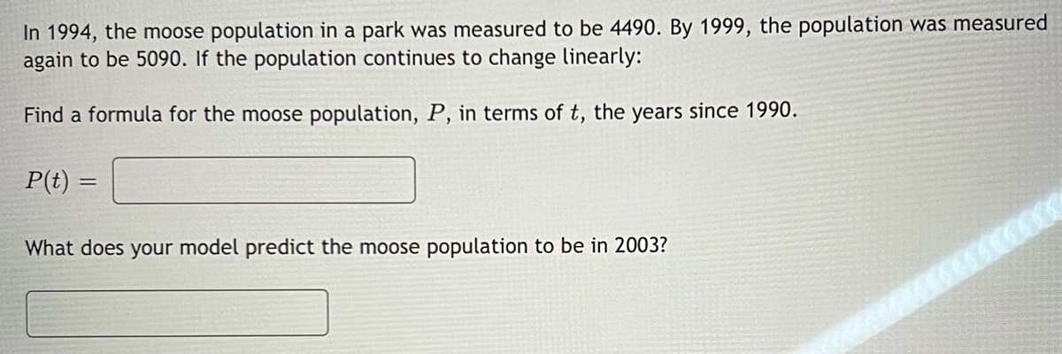 In 1994, the moose population in a park was measured to be 4490. By 1999, the population was measured
again to be 5090. If the population continues to change linearly:
Find a formula for the moose population, P, in terms of t, the years since 1990.
P(t)=
=
What does your model predict the moose population to be in 2003?