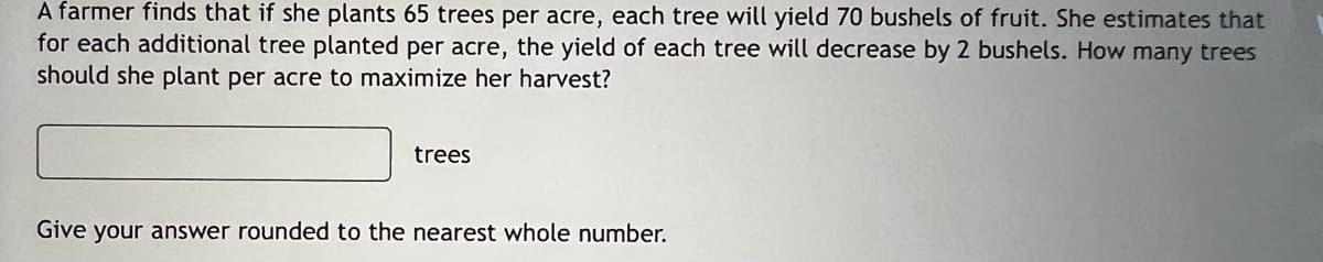 A farmer finds that if she plants 65 trees per acre, each tree will yield 70 bushels of fruit. She estimates that
for each additional tree planted per acre, the yield of each tree will decrease by 2 bushels. How many trees
should she plant per acre to maximize her harvest?
trees
Give your answer rounded to the nearest whole number.