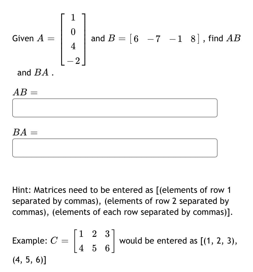 1
and B = [6 -7 -1 8], find AB
4
Given A
2
-
and BA .
AB =
ВА
Hint: Matrices need to be entered as [(elements of row 1
separated by commas), (elements of row 2 separated by
commas), (elements of each row separated by commas)].
1 2 3
Example: C =
would be entered as [(1, 2, 3),
4 5 6
(4, 5, 6)]

