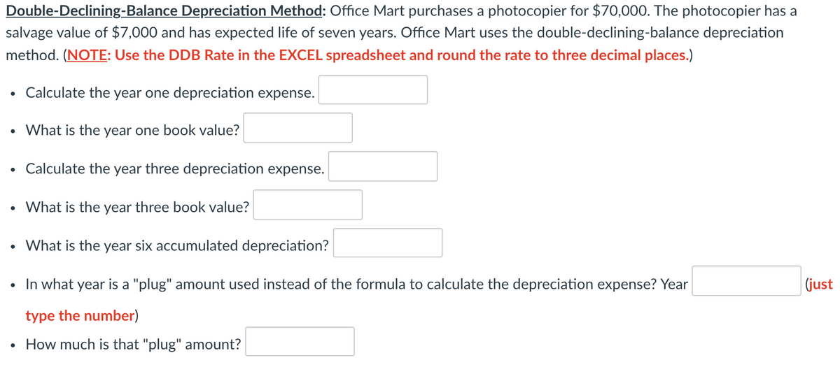 Double-Declining-Balance Depreciation Method: Office Mart purchases a photocopier for $70,000. The photocopier has a
salvage value of $7,000 and has expected life of seven years. Office Mart uses the double-declining-balance depreciation
method. (NOTE: Use the DDB Rate in the EXCEL spreadsheet and round the rate to three decimal places.)
Calculate the year one depreciation expense.
What is the year one book value?
Calculate the year three depreciation expense.
What is the year three book value?
What is the year six accumulated depreciation?
In what year is a "plug" amount used instead of the formula to calculate the depreciation expense? Year
(just
type the number)
How much is that "plug" amount?
