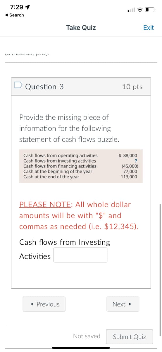7:29 1
1 Search
Take Quiz
Exit
Question 3
10 pts
Provide the missing piece of
information for the following
statement of cash flows puzzle.
$ 88,000
?
Cash flows from operating activities
Cash flows from investing activities
Cash flows from financing activities
Cash at the beginning of the year
Cash at the end of the year
(45,000)
77,000
113,000
PLEASE NOTE: All whole dollar
amounts will be with "$" and
commas as needed (i.e. $12,345).
Cash flows from Investing
Activities
« Previous
Next
Not saved
Submit Quiz
