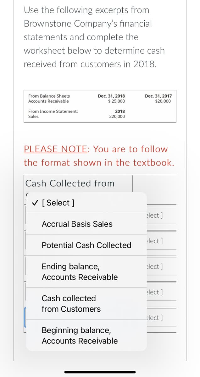 Use the following excerpts from
Brownstone Company's financial
statements and complete the
worksheet below to determine cash
received from customers in 2018.
From Balance Sheets
Accounts Receivable
Dec. 31, 2018
$ 25,000
Dec. 31, 2017
$20,000
From Income Statement:
2018
Sales
220,000
PLEASE NOTE: You are to follow
the format shown in the textbook.
Cash Collected from
V [ Select ]
elect ]
Accrual Basis Sales
elect ]
Potential Cash Collected
Ending balance,
elect ]
Accounts Receivable
elect ]
Cash collected
from Customers
elect ]
Beginning balance,
Accounts Receivable
