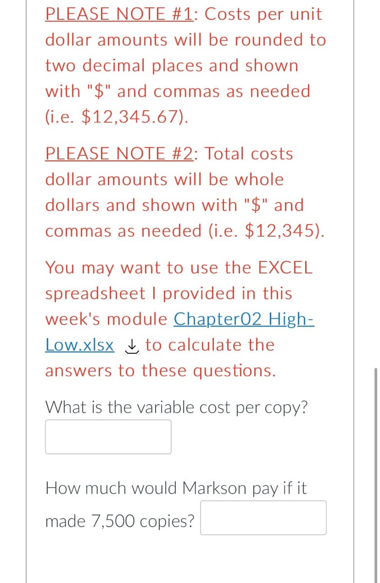 PLEASE NOTE #1: Costs per unit
dollar amounts will be rounded to
two decimal places and shown
with "$" and commas as needed
(i.e. $12,345.67).
PLEASE NOTE #2: Total costs
dollar amounts will be whole
dollars and shown with "$" and
commas as needed (i.e. $12,345).
You may want to use the EXCEL
spreadsheet I provided in this
week's module Chapter02 High-
Low.xlsx to calculate the
answers to these questions.
What is the variable cost per copy?
How much would Markson pay if it
made 7,500 copies?
