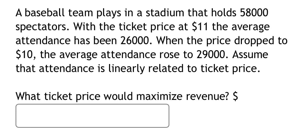A baseball team plays in a stadium that holds 58000
spectators. With the ticket price at $11 the average
attendance has been 26000. When the price dropped to
$10, the average attendance rose to 29000. Assume
that attendance is linearly related to ticket price.
What ticket price would maximize revenue? $