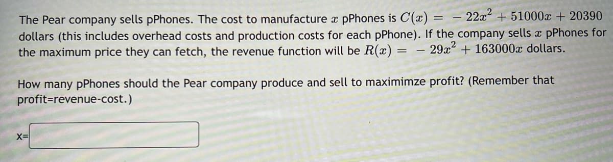 The Pear company sells pPhones. The cost to manufacture x pPhones is C(x): 22x51000x + 20390
dollars (this includes overhead costs and production costs for each pPhone). If the company sells x pPhones for
the maximum price they can fetch, the revenue function will be R(x):
29x² + 163000x dollars.
2
=
X=
How many pPhones should the Pear company produce and sell to maximimze profit? (Remember that
profit=revenue-cost.)