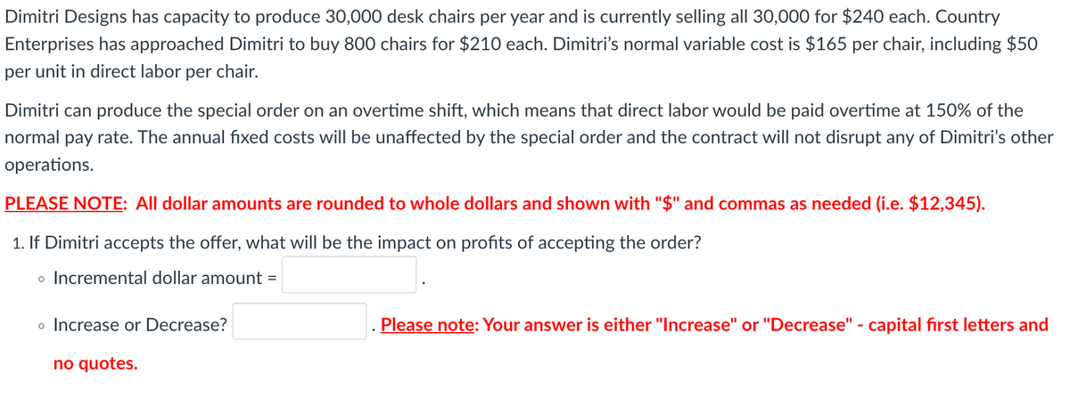 Dimitri Designs has capacity to produce 30,000 desk chairs per year and is currently selling all 30,000 for $240 each. Country
Enterprises has approached Dimitri to buy 800 chairs for $210 each. Dimitri's normal variable cost is $165 per chair, including $50
per unit in direct labor per chair.
Dimitri can produce the special order on an overtime shift, which means that direct labor would be paid overtime at 150% of the
normal pay rate. The annual fixed costs will be unaffected by the special order and the contract will not disrupt any of Dimitri's other
operations.
PLEASE NOTE: All dollar amounts are rounded to whole dollars and shown with "$" and commas as needed (i.e. $12,345).
1. If Dimitri accepts the offer, what will be the impact on profits of accepting the order?
• Incremental dollar amount =
o Increase or Decrease?
no quotes.
Please note: Your answer is either "Increase" or "Decrease" - capital first letters and
