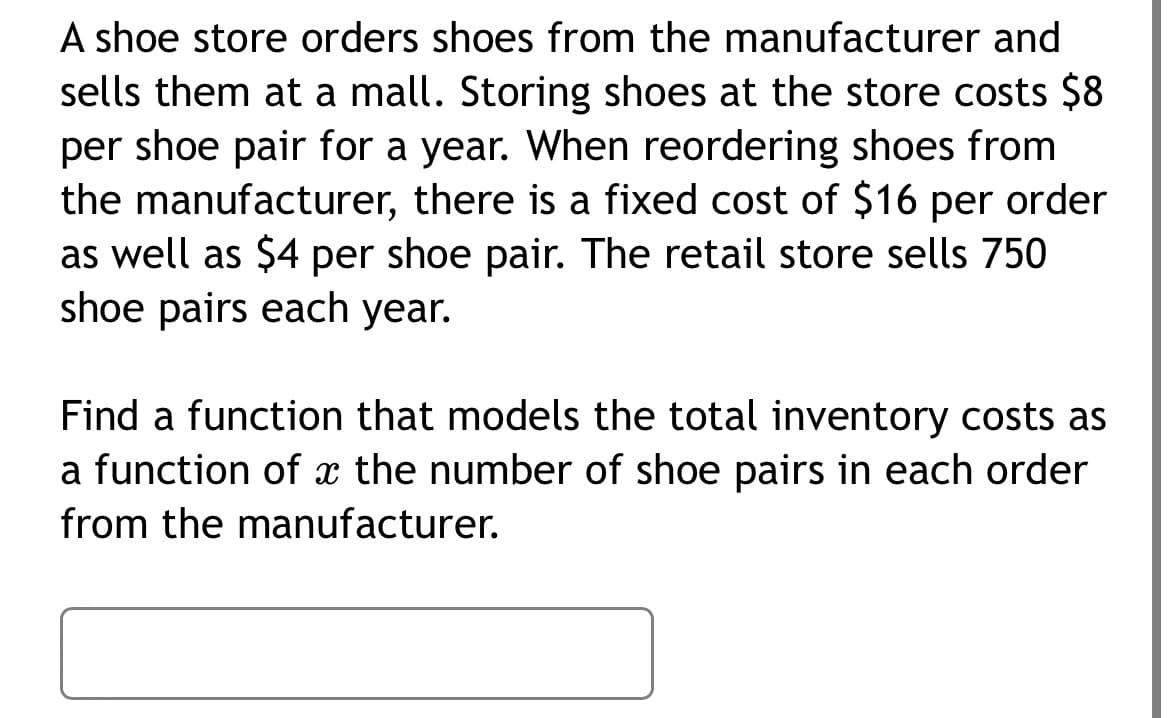 A shoe store orders shoes from the manufacturer and
sells them at a mall. Storing shoes at the store costs $8
per shoe pair for a year. When reordering shoes from
the manufacturer, there is a fixed cost of $16 per order
as well as $4 per shoe pair. The retail store sells 750
shoe pairs each year.
Find a function that models the total inventory costs as
a function of the number of shoe pairs in each order
from the manufacturer.