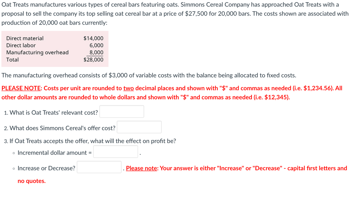 Oat Treats manufactures various types of cereal bars featuring oats. Simmons Cereal Company has approached Oat Treats with a
proposal to sell the company its top selling oat cereal bar at a price of $27,500 for 20,000 bars. The costs shown are associated with
production of 20,000 oat bars currently:
Direct material
Direct labor
Manufacturing overhead
Total
The manufacturing overhead consists of $3,000 of variable costs with the balance being allocated to fixed costs.
PLEASE NOTE: Costs per unit are rounded to two decimal places and shown with "$" and commas as needed (i.e. $1,234.56). All
other dollar amounts are rounded to whole dollars and shown with "$" and commas as needed (i.e. $12,345).
1. What is Oat Treats' relevant cost?
$14,000
6,000
8,000
$28,000
2. What does Simmons Cereal's offer cost?
3. If Oat Treats accepts the offer, what will the effect on profit be?
o Incremental dollar amount =
o Increase or Decrease?
no quotes.
Please note: Your answer is either "Increase" or "Decrease" - capital first letters and