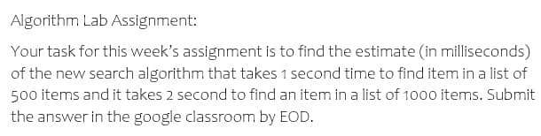 Algorithm Lab Assignment:
Your task for this week's assignment is to find the estimate (in milliseconds)
of the new search algorithm that takes 1 second time to find item in a list of
500 items and it takes 2 second to find an item in a list of 1000 items. Submit
the answer in the google classroom by EOD.
