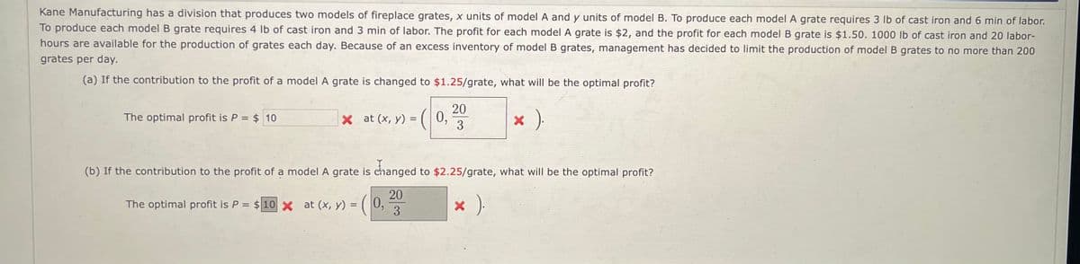Kane Manufacturing has a division that produces two models of fireplace grates, x units of model A and y units of model B. To produce each model A grate requires 3 lb of cast iron and 6 min of labor.
To produce each model B grate requires 4 lb of cast iron and 3 min of labor. The profit for each model A grate is $2, and the profit for each model B grate is $1.50. 1000 lb of cast iron and 20 labor-
hours are available for the production of grates each day. Because of an excess inventory of model B grates, management has decided to limit the production of model B grates to no more than 200
grates per day.
(a) If the contribution to the profit of a model A grate is changed to $1.25/grate, what will be the optimal profit?
× ).
The optimal profit is P = $ 10
X at (x, y) =
(0,
20
3
(b) If the contribution to the profit of a model A grate is changed to $2.25/grate, what will be the optimal profit?
20
The optimal profit is P = $ 10 × at (x, y) = (0,
* ).
3