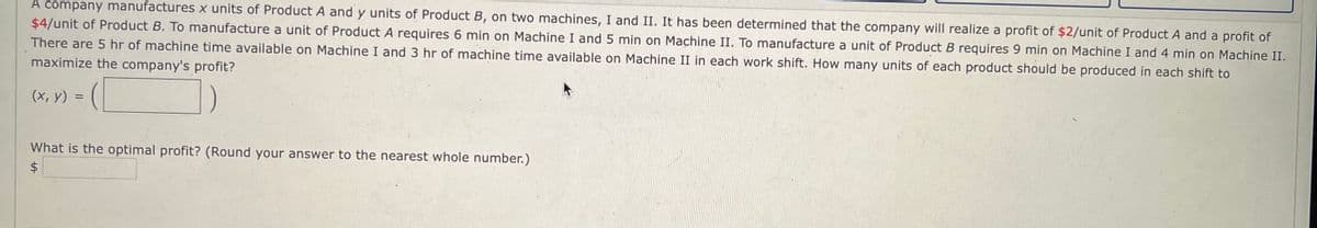A company manufactures x units of Product A and y units of Product B, on two machines, I and II. It has been determined that the company will realize a profit of $2/unit of Product A and a profit of
$4/unit of Product B. To manufacture a unit of Product A requires 6 min on Machine I and 5 min on Machine II. To manufacture a unit of Product B requires 9 min on Machine I and 4 min on Machine II.
There are 5 hr of machine time available on Machine I and 3 hr of machine time available on Machine II in each work shift. How many units of each product should be produced in each shift to
maximize the company's profit?
C
(x, y) =
What is the optimal profit? (Round your answer to the nearest whole number.)
$