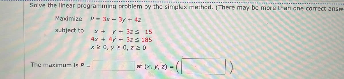 ‒‒‒‒‒‒‒‒
Solve the linear programming problem by the simplex method. (There may be more than one correct answe
Maximize
subject to
The maximum is P =
P = 3x + 3y + 4z
x + y + 3z ≤ 15
4x + 4y + 3z ≤ 185
x ≥ 0, y ≥ 0, z ≥ 0
at (x, y, z) =