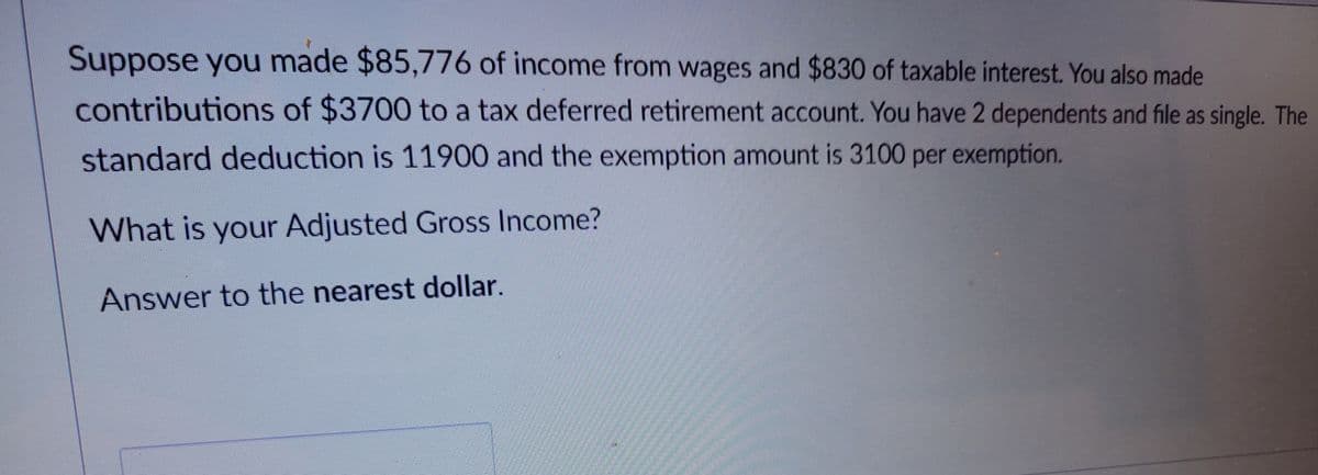 Suppose you made $85,776 of income from wages and $830 of taxable interest. You also made
contributions of $3700 to a tax deferred retirement account. You have 2 dependents and file as single. The
standard deduction is 11900 and the exemption amount is 3100 per exemption.
What is your Adjusted Gross Income?
Answer to the nearest dollar.