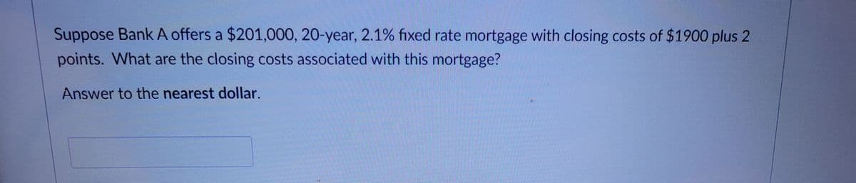 Suppose Bank A offers a $201,000, 20-year, 2.1% fixed rate mortgage with closing costs of $1900 plus 2
points. What are the closing costs associated with this mortgage?
Answer to the nearest dollar.