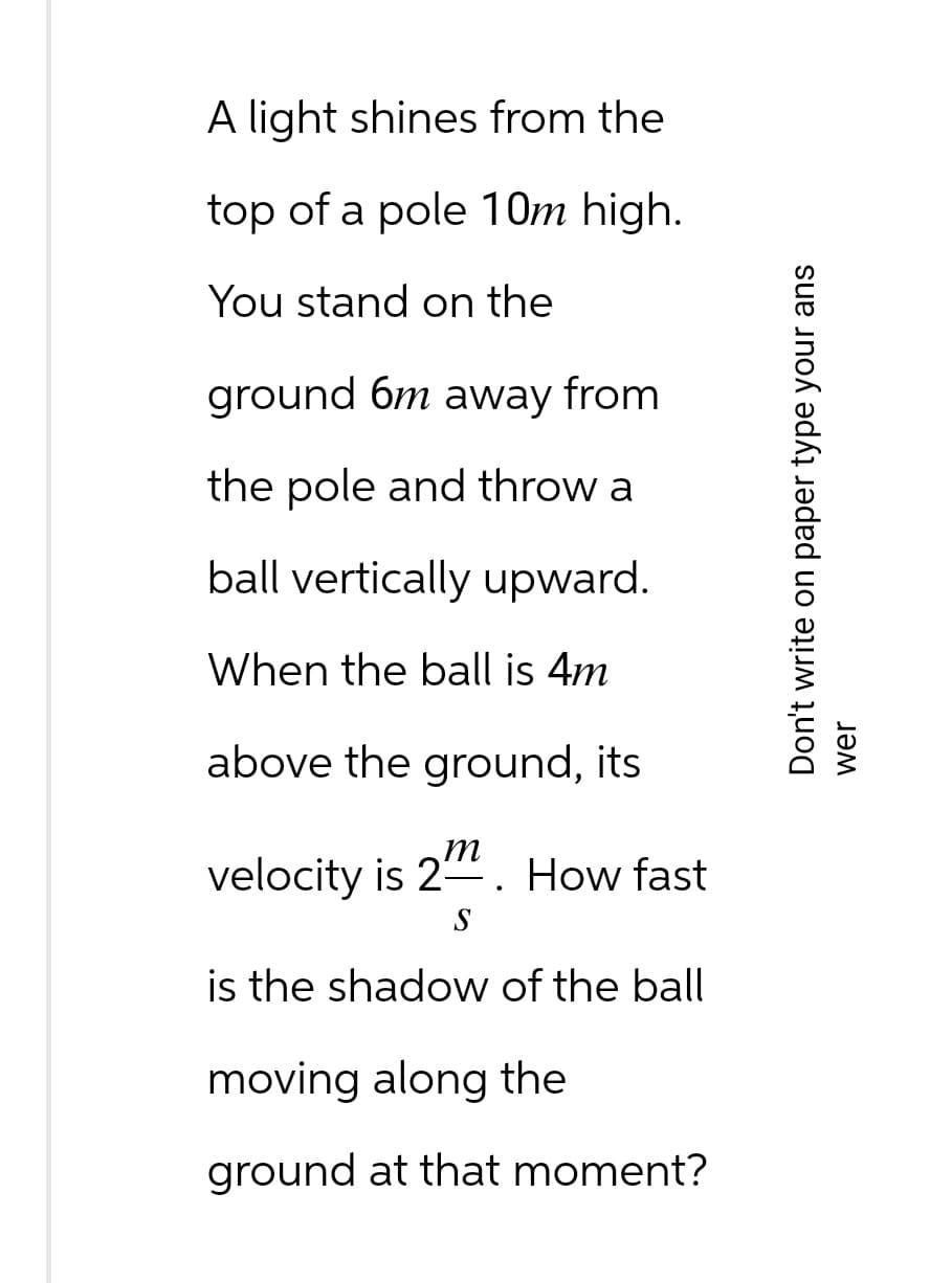 A light shines from the
top of a pole 10m high.
You stand on the
ground 6m away from
the pole and throw a
ball vertically
When the ball is 4m
above the ground, its
upward.
velocity is 2. How fast
S
is the shadow of the ball
moving along the
ground at that moment?
Don't write on paper type your ans
wer
