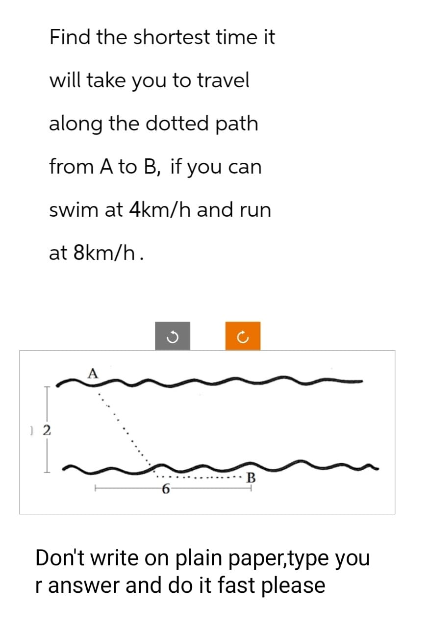 Find the shortest time it
will take you to travel
along the dotted path
from A to B, if you can
swim at 4km/h and run
at 8km/h.
12
5
B
Don't write on plain paper,type you
r answer and do it fast please