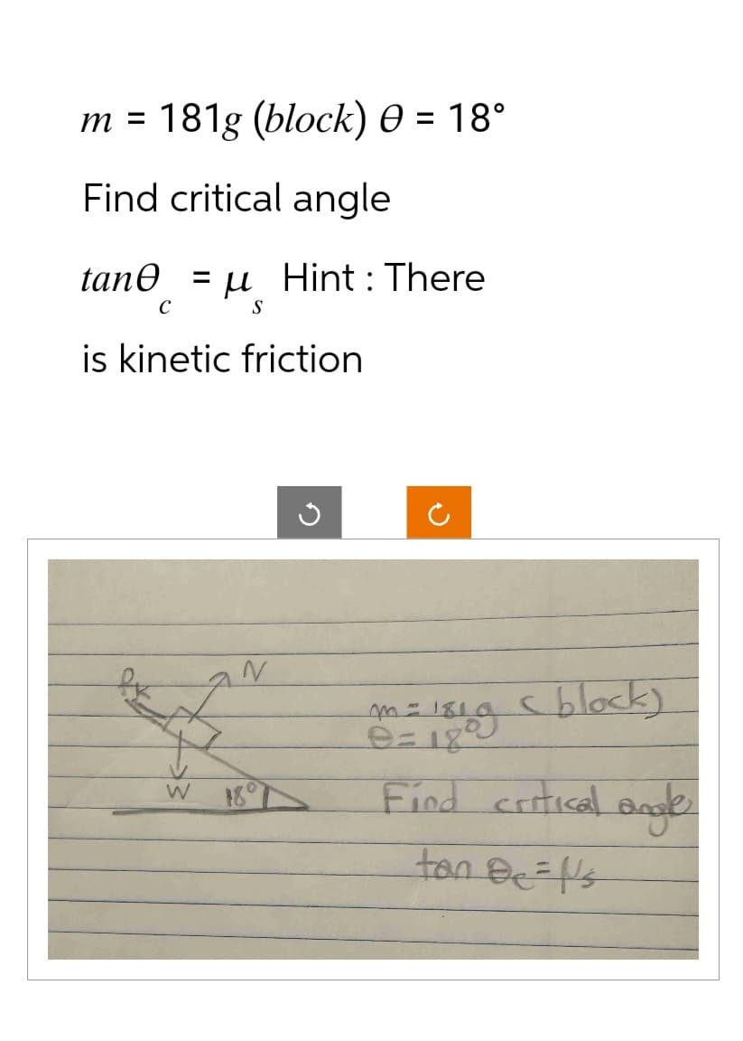 m = 181g (block) 0 = 18°
Find critical angle
tane u Hint: There
= =
S
с
is kinetic
W
friction
N
<block)
m=181.
9=18°
Find critical angle
tan Be='s