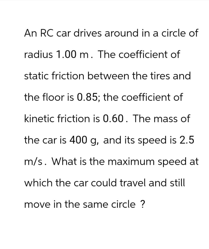 An RC car drives around in a circle of
radius 1.00 m. The coefficient of
static friction between the tires and
the floor is 0.85; the coefficient of
kinetic friction is 0.60. The mass of
the car is 400 g, and its speed is 2.5
m/s. What is the maximum speed at
which the car could travel and still
move in the same circle ?