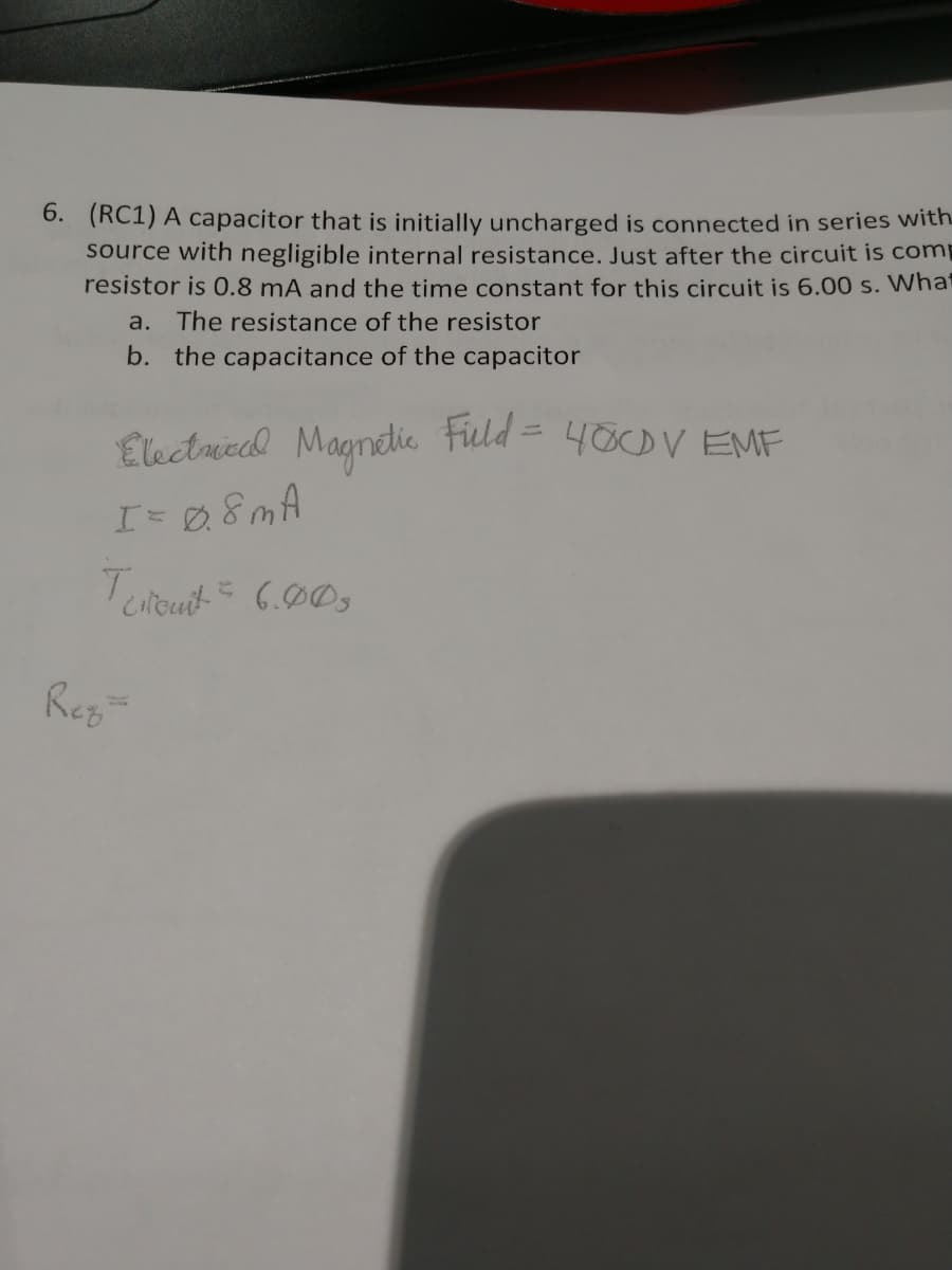 6. (RC1) A capacitor that is initially uncharged is connected in series with
source with negligible internal resistance. Just after the circuit is comp
resistor is 0.8 mA and the time constant for this circuit is 6.00 s. What
a. The resistance of the resistor
b. the capacitance of the capacitor
Electued Magndic Fiuld = 40DV EMF
citeuit 6.005
Reg
