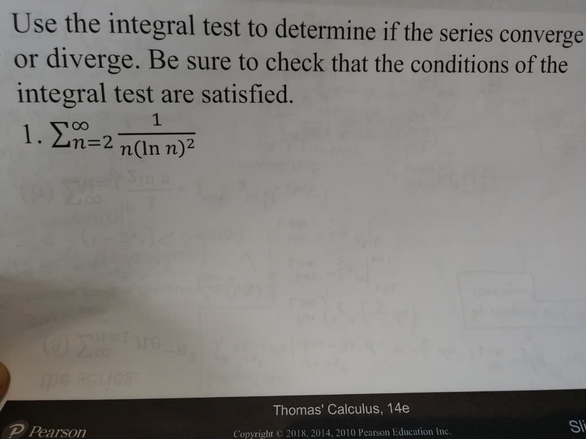 Use the integral test to determine if the series converge
or diverge. Be sure to check that the conditions of the
integral test are satisfied.
1. En=2 n(In n)²
STu
Thomas' Calculus, 14e
P Pearson
Sli
Copyright C 2018, 2014, 2010 Pearson Education Inc.
