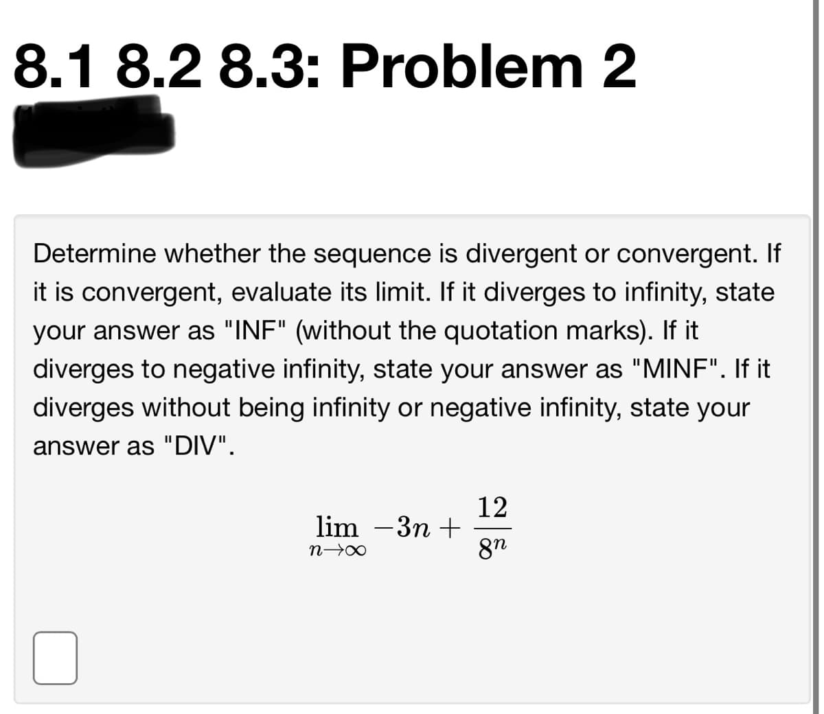 8.1 8.2 8.3: Problem 2
Determine whether the sequence is divergent or convergent. If
it is convergent, evaluate its limit. If it diverges to infinity, state
your answer as "INF" (without the quotation marks). If it
diverges to negative infinity, state your answer as "MINF". If it
diverges without being infinity or negative infinity, state your
answer as "DIV".
12
lim –3n +
8n
