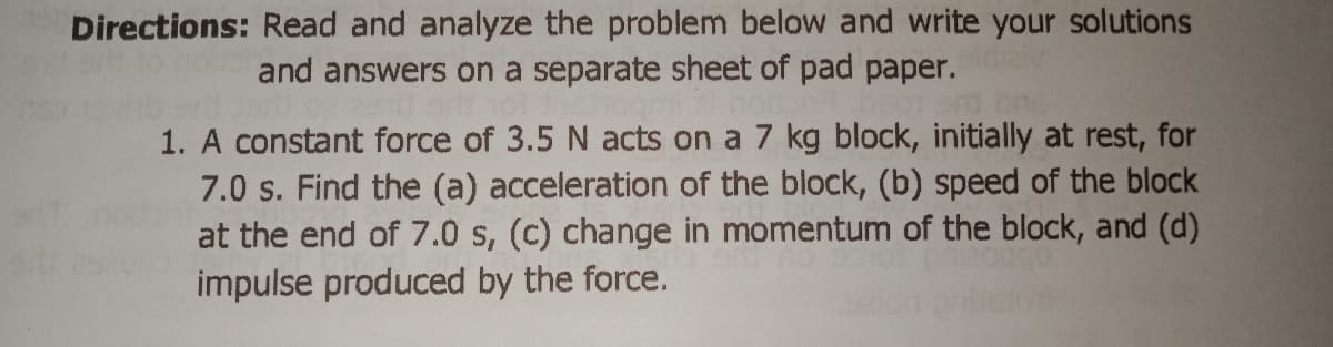 Directions: Read and analyze the problem below and write your solutions
and answers on a separate sheet of pad paper.
1. A constant force of 3.5 N acts on a 7 kg block, initially at rest, for
7.0 s. Find the (a) acceleration of the block, (b) speed of the block
at the end of 7.0 s, (c) change in momentum of the block, and (d)
impulse produced by the force.
