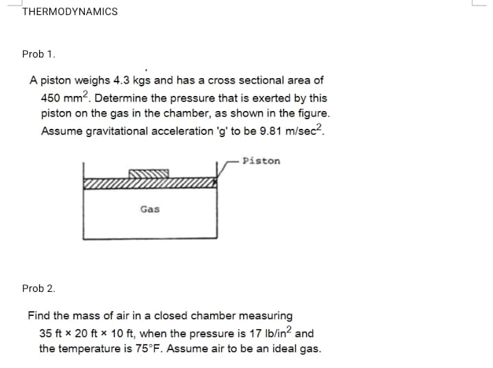 THERMODYNAMICS
Prob 1.
A piston weighs 4.3 kgs and has a cross sectional area of
450 mm2. Determine the pressure that is exerted by this
piston on the gas in the chamber, as shown in the figure.
Assume gravitational acceleration 'g' to be 9.81 m/sec?.
Piston
Gas
Prob 2.
Find the mass of air in a closed chamber measuring
35 ft x 20 ft x 10 ft, when the pressure is 17 Ib/in? and
the temperature is 75°F. Assume air to be an ideal gas.
