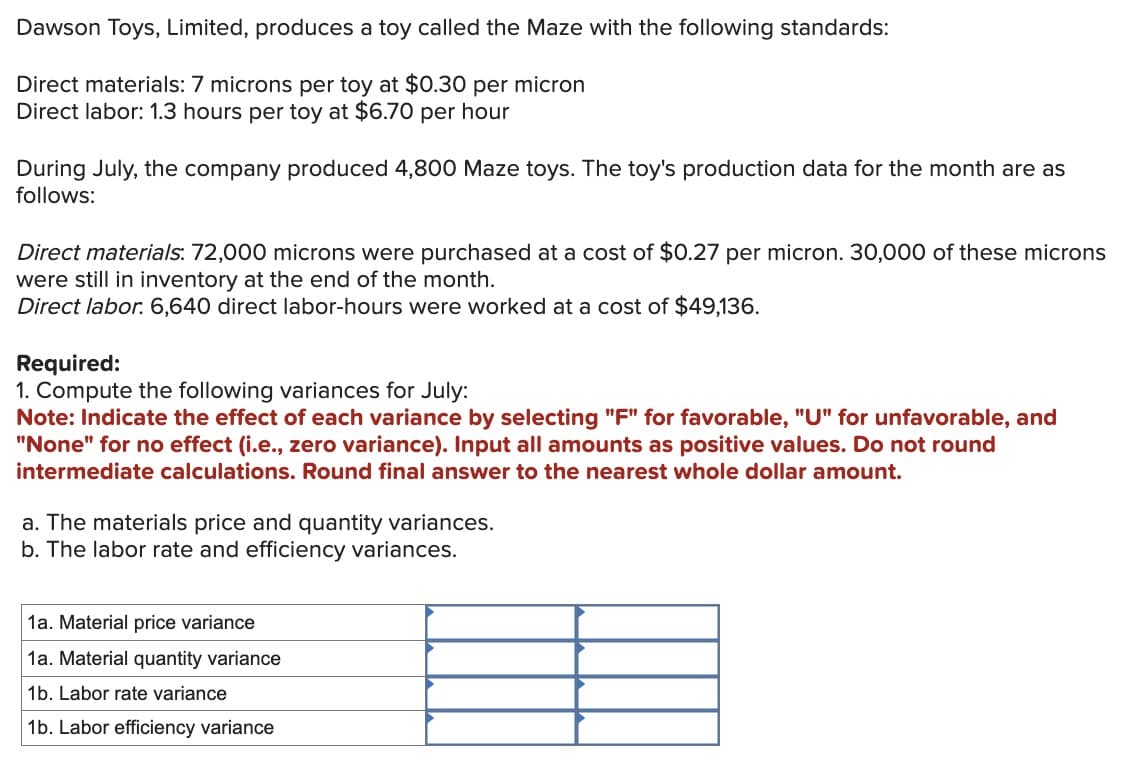Dawson Toys, Limited, produces a toy called the Maze with the following standards:
Direct materials: 7 microns per toy at $0.30 per micron
Direct labor: 1.3 hours per toy at $6.70 per hour
During July, the company produced 4,800 Maze toys. The toy's production data for the month are as
follows:
Direct materials: 72,000 microns were purchased at a cost of $0.27 per micron. 30,000 of these microns
were still in inventory at the end of the month.
Direct labor. 6,640 direct labor-hours were worked at a cost of $49,136.
Required:
1. Compute the following variances for July:
Note: Indicate the effect of each variance by selecting "F" for favorable, "U" for unfavorable, and
"None" for no effect (i.e., zero variance). Input all amounts as positive values. Do not round
intermediate calculations. Round final answer to the nearest whole dollar amount.
a. The materials price and quantity variances.
b. The labor rate and efficiency variances.
1a. Material price variance
1a. Material quantity variance
1b. Labor rate variance
1b. Labor efficiency variance
