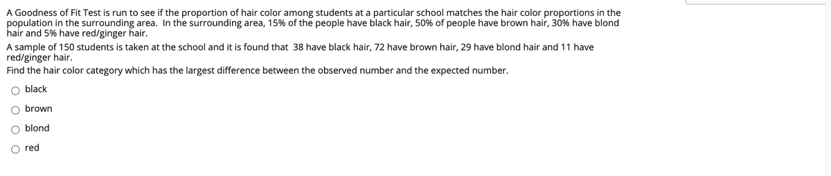A Goodness of Fit Test is run to see if the proportion of hair color among students at a particular school matches the hair color proportions
population in the surrounding area. In the surrounding area, 15% of the people have black hair, 50% of people have brown hair, 30% have blond
hair and 5% have red/ginger hair.
A sample of 150 students is taken at the school and it is found that 38 have black hair, 72 have brown hair, 29 have blond hair and 11 have
red/ginger hair.
Find the hair color category which has the largest difference between the observed number and the expected number.
the
black
brown
blond
red
