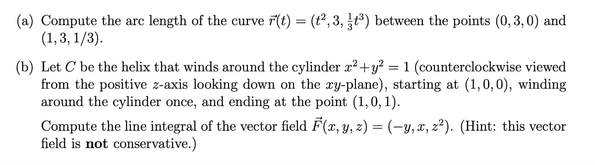 (a) Compute the arc length of the curve r(t) = (t2, 3, t) between the points (0,3,0) and
(1,3, 1/3).
(b) Let C be the helix that winds around the cylinder x?+y?
from the positive z-axis looking down on the xy-plane), starting at (1,0,0), winding
around the cylinder once, and ending at the point (1,0, 1).
= 1 (counterclockwise viewed
Compute the line integral of the vector field F(x, y, z) = (-y, x, z²). (Hint: this vector
field is not conservative.)
