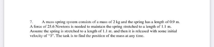 7.
A mass-spring system consists of a mass of 2 kg and the spring has a length of 0.9 m.
A force of 25.6 Newtons is needed to maintain the spring stretched to a length of 1.1 m.
Assume the spring is stretched to a length of 1.1 m. and then it is released with some initial
velocity of "0". The task is to find the position of the mass at any time.
