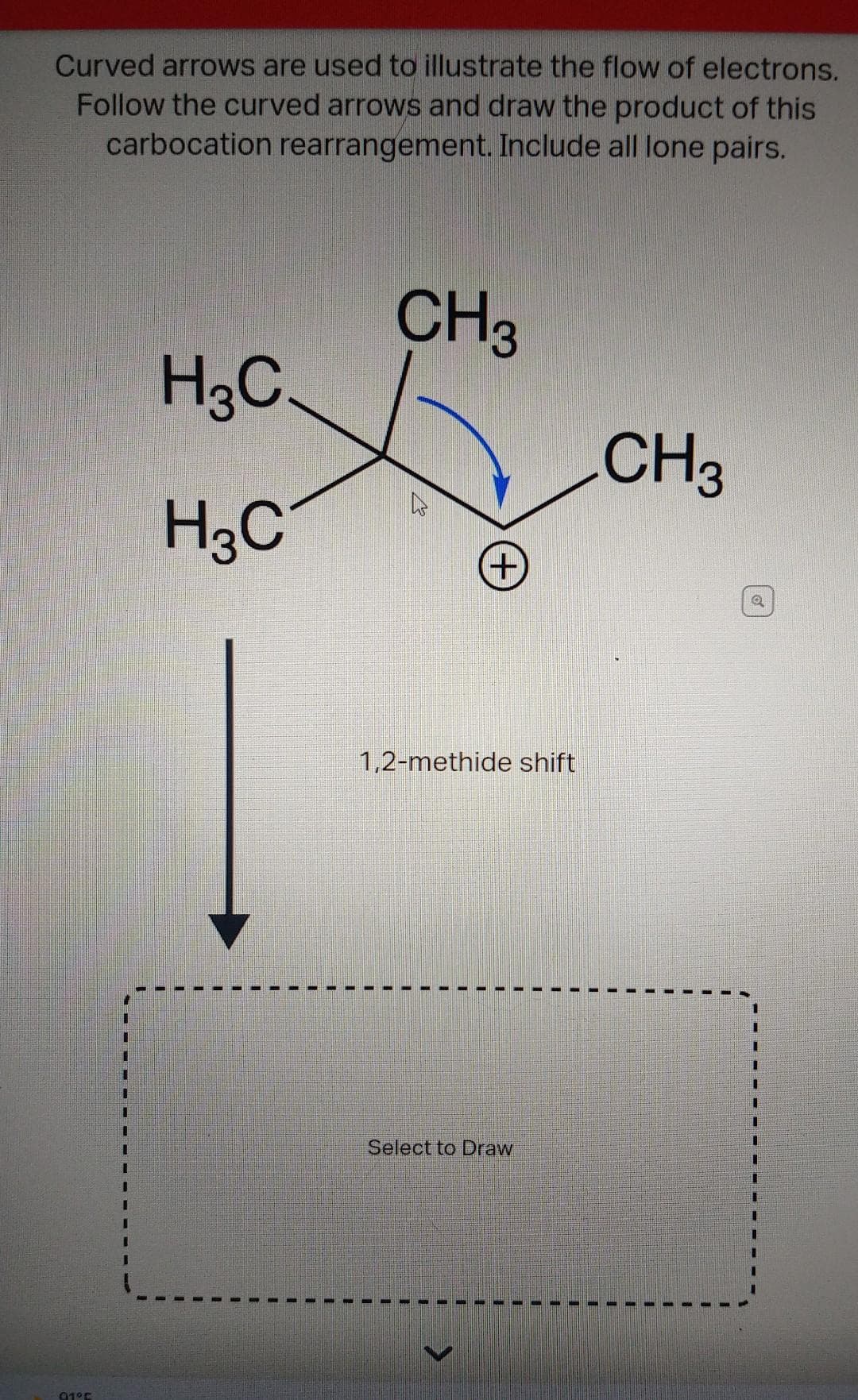 Curved arrows are used to illustrate the flow of electrons.
Follow the curved arrows and draw the product of this
carbocation rearrangement. Include all lone pairs.
91°C
H3C.
H3C
CH3
(+
1,2-methide shift
Select to Draw
>
CH3