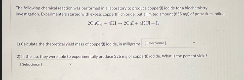 The following chemical reaction was performed in a laboratory to produce copper(1) iodide for a biochemistry
investigation. Experimenters started with excess copper(II) chloride, but a limited amount (855 mg) of potassium iodide.
2CuCl2 + 4KI→2Cul+ 4KCl + 1₂
1) Calculate the theoretical yield mass of copper(1) iodide, in milligrams. [Seleccionar]
2) In the lab, they were able to experimentally produce 326 mg of copper(1) iodide. What is the percent yield?
[Seleccionar ]