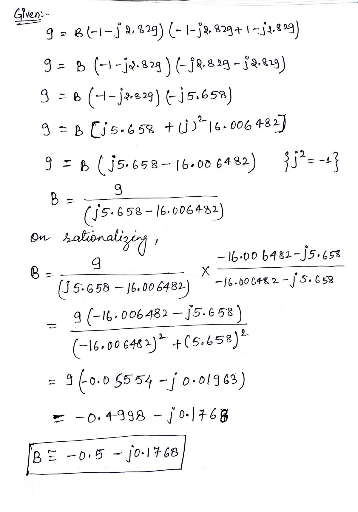 Given-
9 = B (-1-j 2, 829) (-1-j2²829 + 1-j2.829)
9 = B (-1-jp. 829) (-j2.829-j2.829)
9 = B (+-ja. 29) (-15.658)
9 = B [√5.658 + (j)² 16.006 482
9 = B ( √5.658-16.00 6482) {√² =-1}
9
B =
(√5.658-16.006482)
on rationalizing,
9
B =
(J5.658-16.006482)
=
X
-16.00 6482-j5.658
BE -0.5 - jo⋅ 1768
-16.006482-5.658
9 (-16.006482-√5.658)
(-16.00 6482)² + (5.658) 2
= 9 (-0.05554-j0.01963)
= -0.4998 - jo-1768
