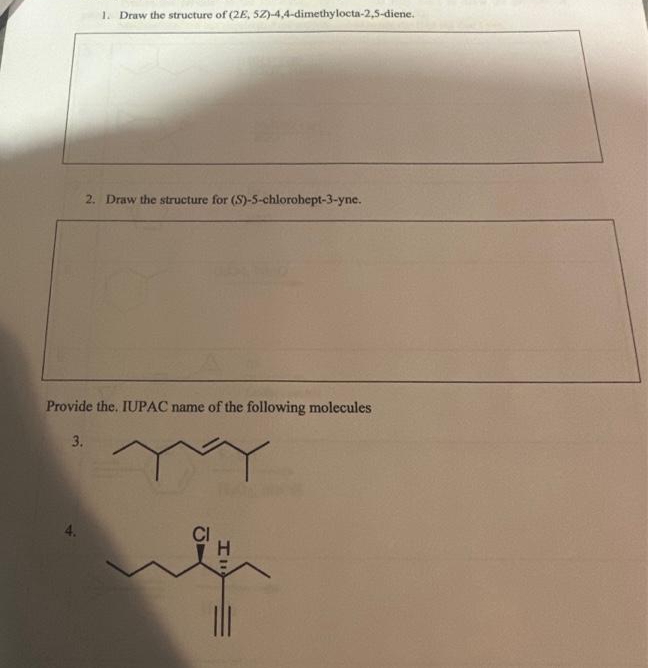 1. Draw the structure of (2E, 5Z)-4,4-dimethylocta-2,5-diene.
2. Draw the structure for (S)-5-chlorohept-3-yne.
Provide the. IUPAC name of the following molecules
MY
3.
4.
19
la
Ill